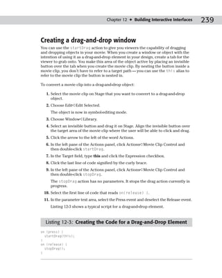 Chapter 12 ✦ Building Interactive Interfaces        239

Creating a drag-and-drop window
You can use the startDrag action to give you viewers the capability of dragging
and dropping objects in your movie. When you create a window or object with the
intention of using it as a drag-and-drop element in your design, create a tab for the
viewer to grab onto. You make this area of the object active by placing an invisible
button over the tab when you create the movie clip. By nesting the button inside a
movie clip, you don’t have to refer to a target path — you can use the this alias to
refer to the movie clip the button is nested in.

To convert a movie clip into a drag-and-drop object:

   1. Select the movie clip on Stage that you want to convert to a drag-and-drop
      object.
   2. Choose Edit➪Edit Selected.
     The object is now in symbol-editing mode.
   3. Choose Window➪Library.
   4. Select an invisible button and drag it on Stage. Align the invisible button over
      the target area of the movie clip where the user will be able to click and drag.
   5. Click the arrow to the left of the word Actions.
   6. In the left pane of the Actions panel, click Actions➪Movie Clip Control and
      then double-click startDrag.
   7. In the Target field, type this and click the Expression checkbox.
   8. Click the last line of code signified by the curly brace.
   9. In the left pane of the Actions panel, click Actions➪Movie Clip Control and
      then double-click stopDrag.
     The stopDrag action has no parameters. It stops the drag action currently in
     progress.
 10. Select the first line of code that reads on(release) {.
 11. In the parameter text area, select the Press event and deselect the Release event.
     Listing 12-3 shows a typical script for a drag-and-drop element.



  Listing 12-3: Creating the Code for a Drag-and-Drop Element
on (press) {
  startDrag(this);
}
on (release) {
  stopDrag();
}
 