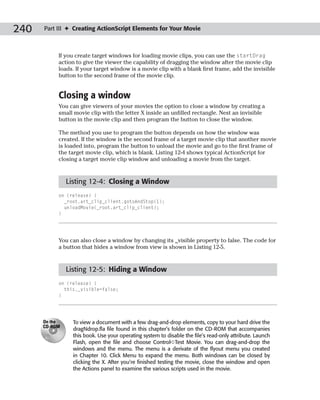 240   Part III ✦ Creating ActionScript Elements for Your Movie



           If you create target windows for loading movie clips, you can use the startDrag
           action to give the viewer the capability of dragging the window after the movie clip
           loads. If your target window is a movie clip with a blank first frame, add the invisible
           button to the second frame of the movie clip.


           Closing a window
           You can give viewers of your movies the option to close a window by creating a
           small movie clip with the letter X inside an unfilled rectangle. Nest an invisible
           button in the movie clip and then program the button to close the window.

           The method you use to program the button depends on how the window was
           created. If the window is the second frame of a target movie clip that another movie
           is loaded into, program the button to unload the movie and go to the first frame of
           the target movie clip, which is blank. Listing 12-4 shows typical ActionScript for
           closing a target movie clip window and unloading a movie from the target.


               Listing 12-4: Closing a Window
           on (release) {
             _root.art_clip_client.gotoAndStop(1);
             unloadMovie(_root.art_clip_client);
           }




           You can also close a window by changing its _visible property to false. The code for
           a button that hides a window from view is shown in Listing 12-5.


               Listing 12-5: Hiding a Window
           on (release) {
             this._visible=false;
           }




      On the     To view a document with a few drag-and-drop elements, copy to your hard drive the
      CD-ROM
                 dragNdrop.fla file found in this chapter’s folder on the CD-ROM that accompanies
                 this book. Use your operating system to disable the file’s read-only attribute. Launch
                 Flash, open the file and choose Control➪Test Movie. You can drag-and-drop the
                 windows and the menu. The menu is a derivate of the flyout menu you created
                 in Chapter 10. Click Menu to expand the menu. Both windows can be closed by
                 clicking the X. After you’re finished testing the movie, close the window and open
                 the Actions panel to examine the various scripts used in the movie.
 
