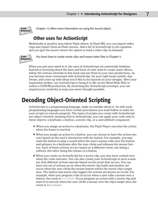Chapter 1 ✦ Introducing ActionScript for Designers        7

Cross-        Chapter 13 offers more information on using the Sound object.
Reference


            Other uses for ActionScript
       Multimedia is another area where Flash shines. In Flash MX, you can import video
       clips and export them as Flash movies. Add a bit of ActionScript to the equation
       and you give the movie viewer the option to load a video clip on demand.

Cross-        You learn how to create movie clips and import video files in Chapter 5.
Reference


       When you put your mind to it, the uses of ActionScript are potentially limitless.
       Instead of worrying about the lines and lines of code used to create some effects,
       follow the various tutorials in this book and use them in your own productions. As
       you become more conversant with ActionScript, let your right brain ramble, day-
       dream, and come up with ideas you’d like to incorporate in your designs. After your
       inspiration strikes, use ActionScript to bring it to life on the Word Wide Web or
       within a CD-ROM production. By stretching the ActionScript envelope, you can
       expand your creativity in ways you never thought possible.



 Decoding Object-Oriented Scripting
       ActionScript is a programming language, make no mistake about it. As with most
       programming languages you have certain procedures you must follow in order for
       your scripts to execute properly. The types of scripts you create with ActionScript
       are object oriented, meaning that in ActionScript, you can apply your code only to
       these objects: a keyframe, a button, a movie clip, or a user-defined component.

            ✦ When you assign an action to a keyframe, the Flash Player executes the action
              when the frame is reached.
            ✦ When you assign an action to a button, you can choose to have the action exe-
              cute based on the user’s interaction with the button. For example, you may
              want the button to play a sound when the user’s mouse rolls over the button
              and advance to a keyframe after the user clicks and releases the mouse but-
              ton. Each of these actions occurs based on a different event, one being a
              rollover, the other being the release of a button.
            ✦ When you create an ActionScript for a movie clip, you also have control over
              when the code executes. You can also create your ActionScript in such a man-
              ner that different actions execute based on the event that occurs. You can
              have one set of actions occur when the movie clip loads and another set
              occur when the user clicks the mouse button within the movie clip’s target
              area. The button and movie clip triggers for actions are known as events. For
              example, when you program code to occur when a user rolls a mouse over a
              button, the event is rollover. If you program an action with a movie clip and
              want it to execute when the user clicks a mouse over the clip’s target area, the
              event is mouseDown.
 