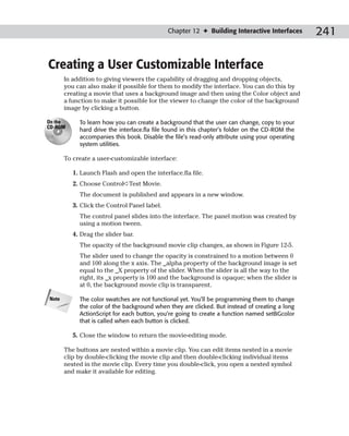 Chapter 12 ✦ Building Interactive Interfaces       241

Creating a User Customizable Interface
       In addition to giving viewers the capability of dragging and dropping objects,
       you can also make if possible for them to modify the interface. You can do this by
       creating a movie that uses a background image and then using the Color object and
       a function to make it possible for the viewer to change the color of the background
       image by clicking a button.

On the      To learn how you can create a background that the user can change, copy to your
CD-ROM
            hard drive the interface.fla file found in this chapter’s folder on the CD-ROM the
            accompanies this book. Disable the file’s read-only attribute using your operating
            system utilities.

       To create a user-customizable interface:

          1. Launch Flash and open the interface.fla file.
          2. Choose Control➪Test Movie.
            The document is published and appears in a new window.
          3. Click the Control Panel label.
            The control panel slides into the interface. The panel motion was created by
            using a motion tween.
          4. Drag the slider bar.
            The opacity of the background movie clip changes, as shown in Figure 12-5.
            The slider used to change the opacity is constrained to a motion between 0
            and 100 along the x axis. The _alpha property of the background image is set
            equal to the _X property of the slider. When the slider is all the way to the
            right, its _x property is 100 and the background is opaque; when the slider is
            at 0, the background movie clip is transparent.

Note        The color swatches are not functional yet. You’ll be programming them to change
            the color of the background when they are clicked. But instead of creating a long
            ActionScript for each button, you’re going to create a function named setBGcolor
            that is called when each button is clicked.

          5. Close the window to return the movie-editing mode.

       The buttons are nested within a movie clip. You can edit items nested in a movie
       clip by double-clicking the movie clip and then double-clicking individual items
       nested in the movie clip. Every time you double-click, you open a nested symbol
       and make it available for editing.
 