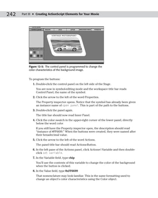 242   Part III ✦ Creating ActionScript Elements for Your Movie




           Figure 12-5: The control panel is programmed to change the
           color characteristics of the background image.


           To program the buttons:
              1. Double-click the control panel on the left side of the Stage.
                You are now in symbol-editing mode and the workspace title bar reads
                Control Panel, the name of the symbol.
              2. Click the arrow to the left of the word Properties.
                The Property inspector opens. Notice that the symbol has already been given
                an instance name of open panel. This is part of the path to the buttons.
              3. Double-click the panel again.
                The title bar should now read Inner Panel.
              4. Click the color swatch in the upper-right corner of the lower panel, directly
                 below the word color.
                If you still have the Property inspector open, the description should read
                “instance of #FF6699.” When the buttons were created, they were named after
                their hexadecimal value.
              5. Click the arrow to the left of the word Actions.
                The panel title bar should read Actions-Button.
              6. In the left pane of the Actions panel, click Actions➪Variable and then double-
                 click set variable.
              7. In the Variable field, type chip
                You’ll use the contents of this variable to change the color of the background
                when the button is clicked.
              8. In the Value field, type 0xFF6699
                That nomenclature may look familiar. This is the same formatting used to
                change an object’s color characteristics using the Color object.
 