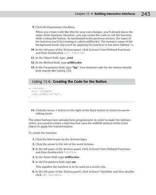 Chapter 12 ✦ Building Interactive Interfaces     243

   9. Click the Expression checkbox.
     When you create code like this for your own designs, you’ll already know the
     name of the function; therefore, you can create the code to call the function
     while coding the button. As mentioned in the previous section, the name of
     the function you’ll be creating is called setBGcolor. The instance name of the
     background movie clip you’ll be applying the function to has been labeled bg.
 10. In the left pane of the Actions panel, click Actions➪User-Defined Functions
     and then double-click call function.
 11. In the Object field, type _root
 12. In the Method field, type setBGcolor
 13. In the Parameters field, type “bg”. Your finished code for the button should
     look exactly like Listing 12-6.



  Listing 12-6: Creating the Code for the Button
on (release) {
  chip = 0xFF6699;
  _root.setBGcolor(“bg”);
}




 14. Click the Scene 1 button to the right of the Back button to return to movie-
     editing mode.

The other buttons have already been programmed. In order to make the buttons
active, you need to create a function that uses the setRGB method of the Color
object to apply the transformation.

To create the function:

   1. Click the first frame on the Actions layer.
   2. Click the arrow to the left of the word Actions.
   3. In the left pane of the Actions panel, click Actions➪User Defined Functions
      and then double-click function.
   4. In the Name field, type setBGcolor
   5. In the Parameters field, type mc
     This signifies the function is to be used on a movie clip.
   6. In the left pane of the Actions panel, click Actions➪Variables and then double-
      click set variable.
 