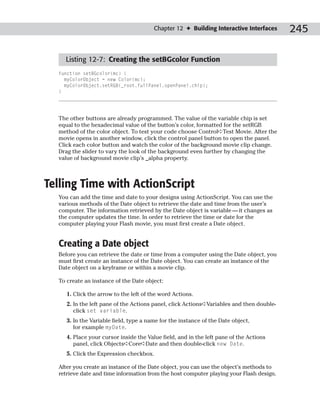 Chapter 12 ✦ Building Interactive Interfaces      245

    Listing 12-7: Creating the setBGcolor Function
  function setBGcolor(mc) {
    myColorObject = new Color(mc);
    myColorObject.setRGB(_root.fullPanel.openPanel.chip);
  }




  The other buttons are already programmed. The value of the variable chip is set
  equal to the hexadecimal value of the button’s color, formatted for the setRGB
  method of the color object. To test your code choose Control➪Test Movie. After the
  movie opens in another window, click the control panel button to open the panel.
  Click each color button and watch the color of the background movie clip change.
  Drag the slider to vary the look of the background even further by changing the
  value of background movie clip’s _alpha property.



Telling Time with ActionScript
  You can add the time and date to your designs using ActionScript. You can use the
  various methods of the Date object to retrieve the date and time from the user’s
  computer. The information retrieved by the Date object is variable — it changes as
  the computer updates the time. In order to retrieve the time or date for the
  computer playing your Flash movie, you must first create a Date object.


  Creating a Date object
  Before you can retrieve the date or time from a computer using the Date object, you
  must first create an instance of the Date object. You can create an instance of the
  Date object on a keyframe or within a movie clip.

  To create an instance of the Date object:

     1. Click the arrow to the left of the word Actions.
     2. In the left pane of the Actions panel, click Actions➪Variables and then double-
        click set variable.
     3. In the Variable field, type a name for the instance of the Date object,
        for example myDate.
     4. Place your cursor inside the Value field, and in the left pane of the Actions
        panel, click Objects➪Core➪Date and then double-click new Date.
     5. Click the Expression checkbox.

  After you create an instance of the Date object, you can use the object’s methods to
  retrieve date and time information from the host computer playing your Flash design.
 