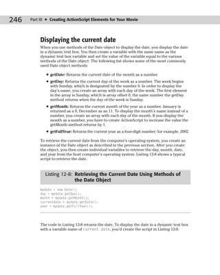 246   Part III ✦ Creating ActionScript Elements for Your Movie




           Displaying the current date
           When you use methods of the Date object to display the date, you display the date
           in a dynamic text box. You then create a variable with the same name as the
           dynamic text box variable and set the value of the variable equal to the various
           methods of the Date object. The following list shows some of the most commonly
           used Date object methods:

              ✦ getDate: Returns the current date of the month as a number.
              ✦ getDay: Returns the current day of the week as a number. The week begins
                with Sunday, which is designated by the number 0. In order to display the
                day’s name, you create an array with each day of the week. The first element
                in the array is Sunday, which is array offset 0, the same number the getDay
                method returns when the day of the week is Sunday.
              ✦ getMonth: Returns the current month of the year as a number. January is
                returned as a 0, December as an 11. To display the month’s name instead of a
                number, you create an array with each day of the month. If you display the
                month as a number, you have to create ActionScript to increase the value the
                getMonth method returns by 1.
              ✦ getFullYear: Returns the current year as a four-digit number; for example, 2002.

           To retrieve the current date from the computer’s operating system, you create an
           instance of the Date object as described in the previous section. After you create
           the object, you then create individual variables to retrieve the day, month, date,
           and year from the host computer’s operating system. Listing 12-8 shows a typical
           script to retrieve the date.



             Listing 12-8: Retrieving the Current Date Using Methods of
                           the Date Object
           mydate = new Date();
           day = mydate.getDay();
           month = mydate.getMonth();
           currentdate = mydate.getDate();
           year = mydate.getFullYear();




           The code in Listing 12-8 returns the date. To display the date in a dynamic text box
           with a variable name of current date, you’d create the script in Listing 12-9.
 