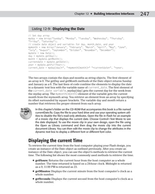 Chapter 12 ✦ Building Interactive Interfaces           247

         Listing 12-9: Displaying the Date
     // Set day array
     myday = new Array(“Sunday”, “Monday”, “Tuesday”, “Wednesday”, “Thursday”,
     “Friday”, “Saturday”);
     // create date object and variables for day, month,date, and year
     mymonth = new Array(“January”, “February”, “March”, “April”, “May”, “June”,
     “July”, “August”, “September”, “October”, “November”, “December”);
     mydate = new Date();
     day = mydate.getDay();
     month = mydate.getMonth();
     currentdate = mydate.getDate();
     year = mydate.getFullYear();
     current_date = myday[day]+”, “+mymonth[month]+” “+currentdate+”, “+year;



     The two arrays contain the days and months as string objects. The first element of
     an array is 0. The getDay and getMonth methods of the Date object returns Sunday
     and January as a 0. The last lines of code combine the elements to display the date
     in a dynamic text box with the variable name of current_date. The first element of
     the current_date variable, myday[day] gets the current day for the week from
     the myday array. The mymonth[month] element of the variable gets the current
     month from the mymonth array. You retrieve an element from an array by specifying
     its offset surrounded by square brackets. The variable day and month return a
     number that retrieves the proper element from each array.
On the     In this chapter’s folder on the CD-ROM that accompanies this book is a file named
CD-ROM
           currentDate.fla. Copy the file to your hard drive and use your operating system util-
           ities to disable the file’s read-only attributes. Open the file in Flash for an example
           of a movie clip that displays the current date. Choose Control➪Test Movie to see
           the date displayed. To use the movie clip in your own design, open the file using
           the Open as Library command and then drag the movie clip into the current
           document Library. You can then edit the movie clip to change the attributes in the
           dynamic text box to display a different font or different font color.


     Displaying the current Time
     To retrieve the current time from the host computer playing your Flash design, you
     create an instance of the Date object as outlined previously. After you create an
     instance of the Date object, you can use the object’s methods to retrieve the current
     time. The following list shows the most commonly used methods to retrieve the time.
         ✦ getHours: Returns the current hour from the host computer as a whole
           number. The time returned is based on a 24-hour clock. Midnight is returned
           as a 0; 11:00 PM is returned as 23.
         ✦ getMinutes: Displays the current minute from the host computer’s clock as a
           whole number.
         ✦ getSeconds: Displays the current second from the host computer’s clock as a
           whole number.
 