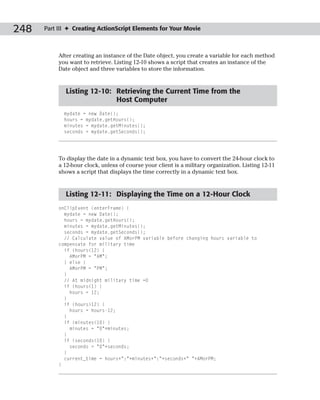248   Part III ✦ Creating ActionScript Elements for Your Movie



           After creating an instance of the Date object, you create a variable for each method
           you want to retrieve. Listing 12-10 shows a script that creates an instance of the
           Date object and three variables to store the information.


             Listing 12-10: Retrieving the Current Time from the
                            Host Computer
             mydate = new Date();
             hours = mydate.getHours();
             minutes = mydate.getMinutes();
             seconds = mydate.getSeconds();




           To display the date in a dynamic text box, you have to convert the 24-hour clock to
           a 12-hour clock, unless of course your client is a military organization. Listing 12-11
           shows a script that displays the time correctly in a dynamic text box.


             Listing 12-11: Displaying the Time on a 12-Hour Clock
           onClipEvent (enterFrame) {
             mydate = new Date();
             hours = mydate.getHours();
             minutes = mydate.getMinutes();
             seconds = mydate.getSeconds();
             // Calculate value of AMorPM variable before changing hours variable to
           compensate for military time
             if (hours<12) {
               AMorPM = “AM”;
             } else {
               AMorPM = “PM”;
             }
             // At midnight military time =0
             if (hours<1) {
               hours = 12;
             }
             if (hours>12) {
               hours = hours-12;
             }
             if (minutes<10) {
               minutes = “0”+minutes;
             }
             if (seconds<10) {
               seconds = “0”+seconds;
             }
             current_time = hours+”:”+minutes+”:”+seconds+” “+AMorPM;
           }
 