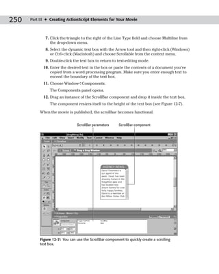250   Part III ✦ Creating ActionScript Elements for Your Movie



              7. Click the triangle to the right of the Line Type field and choose Multiline from
                 the drop-down menu.
              8. Select the dynamic text box with the Arrow tool and then right-click (Windows)
                 or Ctrl+click (Macintosh) and choose Scrollable from the context menu.
              9. Double-click the text box to return to text-editing mode.
            10. Enter the desired text in the box or paste the contents of a document you’ve
                copied from a word processing program. Make sure you enter enough text to
                exceed the boundary of the text box.
            11. Choose Window➪Components.
                The Components panel opens.
            12. Drag an instance of the ScrollBar component and drop it inside the text box.
                The component resizes itself to the height of the text box (see Figure 12-7).

           When the movie is published, the scrollbar becomes functional.


                                 ScrollBar parameters     ScrollBar component




           Figure 12-7: You can use the ScrollBar component to quickly create a scrolling
           text box.
 