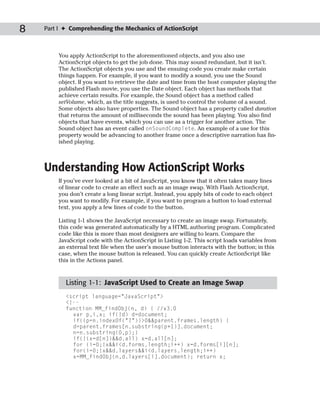 8   Part I ✦ Comprehending the Mechanics of ActionScript



        You apply ActionScript to the aforementioned objects, and you also use
        ActionScript objects to get the job done. This may sound redundant, but it isn’t.
        The ActionScript objects you use and the ensuing code you create make certain
        things happen. For example, if you want to modify a sound, you use the Sound
        object. If you want to retrieve the date and time from the host computer playing the
        published Flash movie, you use the Date object. Each object has methods that
        achieve certain results. For example, the Sound object has a method called
        setVolume, which, as the title suggests, is used to control the volume of a sound.
        Some objects also have properties. The Sound object has a property called duration
        that returns the amount of milliseconds the sound has been playing. You also find
        objects that have events, which you can use as a trigger for another action. The
        Sound object has an event called onSoundComplete. An example of a use for this
        property would be advancing to another frame once a descriptive narration has fin-
        ished playing.



    Understanding How ActionScript Works
        If you’ve ever looked at a bit of JavaScript, you know that it often takes many lines
        of linear code to create an effect such as an image swap. With Flash ActionScript,
        you don’t create a long linear script. Instead, you apply bits of code to each object
        you want to modify. For example, if you want to program a button to load external
        text, you apply a few lines of code to the button.

        Listing 1-1 shows the JavaScript necessary to create an image swap. Fortunately,
        this code was generated automatically by a HTML authoring program. Complicated
        code like this is more than most designers are willing to learn. Compare the
        JavaScript code with the ActionScript in Listing 1-2. This script loads variables from
        an external text file when the user’s mouse button interacts with the button; in this
        case, when the mouse button is released. You can quickly create ActionScript like
        this in the Actions panel.


           Listing 1-1: JavaScript Used to Create an Image Swap
           <script language=”JavaScript”>
           <!--
           function MM_findObj(n, d) { //v3.0
             var p,i,x; if(!d) d=document;
             if((p=n.indexOf(“?”))>0&&parent.frames.length) {
             d=parent.frames[n.substring(p+1)].document;
             n=n.substring(0,p);}
             if(!(x=d[n])&&d.all) x=d.all[n];
             for (i=0;!x&&i<d.forms.length;i++) x=d.forms[i][n];
             for(i=0;!x&&d.layers&&i<d.layers.length;i++)
             x=MM_findObj(n,d.layers[i].document); return x;
 