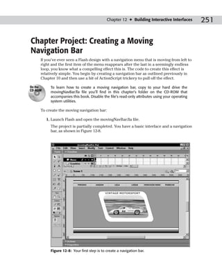 Chapter 12 ✦ Building Interactive Interfaces       251

Chapter Project: Creating a Moving
Navigation Bar
     If you’ve ever seen a Flash design with a navigation menu that is moving from left to
     right and the first item of the menu reappears after the last in a seemingly endless
     loop, you know what a compelling effect this is. The code to create this effect is
     relatively simple. You begin by creating a navigation bar as outlined previously in
     Chapter 10 and then use a bit of ActionScript trickery to pull off the effect.

On the     To learn how to create a moving navigation bar, copy to your hard drive the
CD-ROM
           movingNavBar.fla file you’ll find in this chapter’s folder on the CD-ROM that
           accompanies this book. Disable the file’s read-only attributes using your operating
           system utilities.

     To create the moving navigation bar:

         1. Launch Flash and open the movingNavBar.fla file.
           The project is partially completed. You have a basic interface and a navigation
           bar, as shown in Figure 12-8.




           Figure 12-8: Your first step is to create a navigation bar.
 