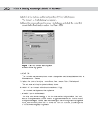 252   Part III ✦ Creating ActionScript Elements for Your Movie



              2. Select all the buttons and then choose Insert➪Convert to Symbol.
                The Convert to Symbol dialog box appears.
              3. Name the symbol, choose the movie clip behavior, and click the center left
                 square in the Registration section (see Figure 12-9).




                Figure 12-9: You convert the navigation
                bar to a movie clip symbol.


              4. Click OK.
                The buttons are converted to a movie clip symbol and the symbol is added to
                the document Library.
              5. Select the symbol you just created and then choose Edit➪Edit Selected.
                You are now working in symbol-editing mode.
              6. Select all the buttons and then choose Edit➪Copy.
                The buttons are copied to the clipboard.
              7. Choose Edit➪Paste in Place.
                You now have a carbon copy of the buttons in the navigation bar. Your next
                task is to align the first button so that it appears after the last button on the
                navigation bar you copied. The document you are working with is 600 pixels
                wide, as is the navigation bar. To move the selected buttons, you change the
                x value in the Property inspector.
 