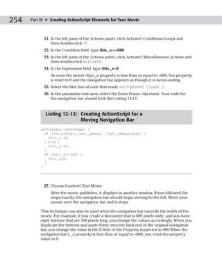 254   Part III ✦ Creating ActionScript Elements for Your Movie



            21. In the left pane of the Actions panel, click Actions➪Conditions/Loops and
                then double-click if.
            22. In the Condition field, type this._x<=-600
            23. In the left pane of the Actions panel, click Actions➪Miscellaneous Actions and
                then double-click evaluate.
            24. In the Expression field, type this._x=0
                As soon the movie clips _x property is less than or equal to –600, the property
                is reset to 0 and the navigation bar appears as though it is never-ending.
            25. Select the first line of code that reads onClipEvent (load) {.
            26. In the parameter text area, select the Enter Frame clip event. Your code for
                the navigation bar should look like Listing 12-12.


             Listing 12-12: Creating ActionScript for a
                            Moving Navigation Bar
           onClipEvent (enterFrame) {
             if (this.hitTest(_root._xmouse, _root._ymouse,true)) {
               this._x-=0;
             } else {
               this._x-=5;
             }
             if (this._x<=-600) {
               this._x=0;
             }
           }




            27. Choose Control➪Test Movie.
                After the movie publishes, it displays in another window. If you followed the
                steps exactly, the navigation bar should begin moving to the left. Move your
                mouse over the navigation bar and it stops.

           This technique can also be used when the navigation bar exceeds the width of the
           movie. For example, if you create a document that is 600 pixels wide, and you have
           eight buttons that are 100 pixels long, you change the values accordingly. When you
           duplicate the buttons and paste them onto the back end of the original navigation
           bar, you change the value in the X field of the Property inspector to 800.When the
           navigation bar’s _x property is less than or equal to –800, you reset the property
           value to 0.
 