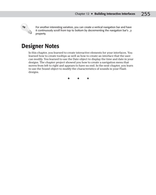Chapter 12 ✦ Building Interactive Interfaces         255

Tip        For another interesting variation, you can create a vertical navigation bar and have
           it continuously scroll from top to bottom by decrementing the navigation bar’s _y
           property.




Designer Notes
      In this chapter, you learned to create interactive elements for your interfaces. You
      learned how to create tooltips as well as how to create an interface that the user
      can modify. You learned to use the Date object to display the time and date in your
      designs. The chapter project showed you how to create a navigation menu that
      moves from left to right and appears to have no end. In the next chapter, you learn
      to use the Sound object to modify the characteristics of sounds in your Flash
      designs.

                                      ✦        ✦       ✦
 