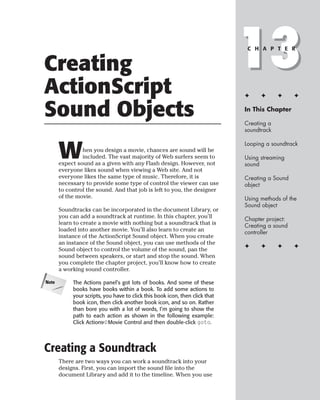 Creating
ActionScript
                                                                              13
                                                                               C H A P T E R




                                                                              ✦     ✦      ✦     ✦


Sound Objects                                                                 In This Chapter

                                                                              Creating a
                                                                              soundtrack



       W
                                                                              Looping a soundtrack
                hen you design a movie, chances are sound will be
                included. The vast majority of Web surfers seem to            Using streaming
       expect sound as a given with any Flash design. However, not            sound
       everyone likes sound when viewing a Web site. And not
       everyone likes the same type of music. Therefore, it is                Creating a Sound
       necessary to provide some type of control the viewer can use           object
       to control the sound. And that job is left to you, the designer
       of the movie.                                                          Using methods of the
                                                                              Sound object
       Soundtracks can be incorporated in the document Library, or
       you can add a soundtrack at runtime. In this chapter, you’ll           Chapter project:
       learn to create a movie with nothing but a soundtrack that is          Creating a sound
       loaded into another movie. You’ll also learn to create an              controller
       instance of the ActionScript Sound object. When you create
       an instance of the Sound object, you can use methods of the
                                                                              ✦     ✦      ✦     ✦
       Sound object to control the volume of the sound, pan the
       sound between speakers, or start and stop the sound. When
       you complete the chapter project, you’ll know how to create
       a working sound controller.

Note        The Actions panel’s got lots of books. And some of these
            books have books within a book. To add some actions to
            your scripts, you have to click this book icon, then click that
            book icon, then click another book icon, and so on. Rather
            than bore you with a lot of words, I’m going to show the
            path to each action as shown in the following example:
            Click Actions➪Movie Control and then double-click goto.




Creating a Soundtrack
       There are two ways you can work a soundtrack into your
       designs. First, you can import the sound file into the
       document Library and add it to the timeline. When you use
 