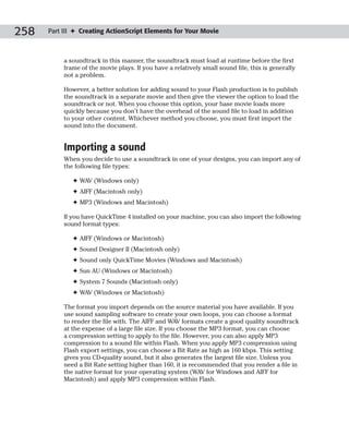 258   Part III ✦ Creating ActionScript Elements for Your Movie



           a soundtrack in this manner, the soundtrack must load at runtime before the first
           frame of the movie plays. If you have a relatively small sound file, this is generally
           not a problem.

           However, a better solution for adding sound to your Flash production is to publish
           the soundtrack in a separate movie and then give the viewer the option to load the
           soundtrack or not. When you choose this option, your base movie loads more
           quickly because you don’t have the overhead of the sound file to load in addition
           to your other content. Whichever method you choose, you must first import the
           sound into the document.


           Importing a sound
           When you decide to use a soundtrack in one of your designs, you can import any of
           the following file types:

              ✦ WAV (Windows only)
              ✦ AIFF (Macintosh only)
              ✦ MP3 (Windows and Macintosh)

           If you have QuickTime 4 installed on your machine, you can also import the following
           sound format types:

              ✦ AIFF (Windows or Macintosh)
              ✦ Sound Designer II (Macintosh only)
              ✦ Sound only QuickTime Movies (Windows and Macintosh)
              ✦ Sun AU (Windows or Macintosh)
              ✦ System 7 Sounds (Macintosh only)
              ✦ WAV (Windows or Macintosh)

           The format you import depends on the source material you have available. If you
           use sound sampling software to create your own loops, you can choose a format
           to render the file with. The AIFF and WAV formats create a good quality soundtrack
           at the expense of a large file size. If you choose the MP3 format, you can choose
           a compression setting to apply to the file. However, you can also apply MP3
           compression to a sound file within Flash. When you apply MP3 compression using
           Flash export settings, you can choose a Bit Rate as high as 160 kbps. This setting
           gives you CD-quality sound, but it also generates the largest file size. Unless you
           need a Bit Rate setting higher than 160, it is recommended that you render a file in
           the native format for your operating system (WAV for Windows and AIFF for
           Macintosh) and apply MP3 compression within Flash.
 