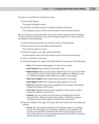 Chapter 13 ✦ Creating ActionScript Sound Objects             259

To import a sound file into a Flash document:

   1. Choose File➪Import.
     The Import dialog box opens.
   2. Locate the sound file you want to import and then click Open.
     The dialog box closes and the sound is stored in the document Library.

After you import a sound into Flash, you can then add it anywhere on the timeline.
To add a sound to the timeline, you use the Property inspector. To add a sound to
the timeline, do the following:

   1. Select the keyframe where you want the sound to begin playing.
   2. Click the arrow to the left of the word Properties.
     The Property inspector opens.
   3. Click the triangle to the right of the Sound field.
     A menu appears with a list of all sounds stored in the document Library.
   4. Select a sound from the menu.
   5. Click the triangle to the right of the Effect field and choose one of the following:

         • None: The default setting applies no effect to the sound.
         • Left Channel: Plays sound in left channel only.
         • Right Channel: Plays sound in right channel only. You can use this effect
           in conjunction with the Left Channel effect applied to a different sound
           on a different timeline to play different sounds in each speaker.
         • Fade Left to Right: Fades sound from left speaker to the right.
         • Fade Right to Left: Fades sound from right speaker to the left.
         • Fade In: Gradually increases the amplitude of the sound to full volume
           during the duration of the sound.
         • Fade Out: Gradually decreases the amplitude of the sound to silence
           during the duration of the sound.
         • Custom: Lets you create your own effect by modifying the sound’s
           characteristics. When you choose this option, a dialog box appears.
           Creating a custom effect will be covered in the next section.
   6. Click the triangle to the right of the Sync field and choose one of the following
      options:
         • Event: An event sound is synched to the keyframe where you add the
           sound. The sound plays in its entirety, regardless of the length of the
           timeline and regardless of whether the movie is still playing. Choose
           Event when you are creating a background sound loop. Event sounds are
           mixed when the movie is published.
 