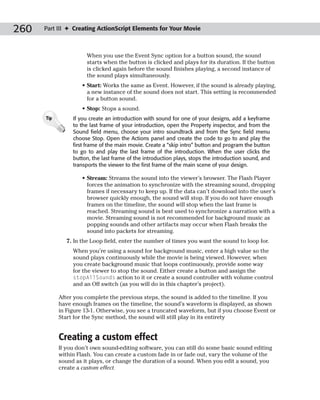 260   Part III ✦ Creating ActionScript Elements for Your Movie



                      When you use the Event Sync option for a button sound, the sound
                      starts when the button is clicked and plays for its duration. If the button
                      is clicked again before the sound finishes playing, a second instance of
                      the sound plays simultaneously.
                     • Start: Works the same as Event. However, if the sound is already playing,
                       a new instance of the sound does not start. This setting is recommended
                       for a button sound.
                     • Stop: Stops a sound.
      Tip        If you create an introduction with sound for one of your designs, add a keyframe
                 to the last frame of your introduction, open the Property inspector, and from the
                 Sound field menu, choose your intro soundtrack and from the Sync field menu
                 choose Stop. Open the Actions panel and create the code to go to and play the
                 first frame of the main movie. Create a “skip intro” button and program the button
                 to go to and play the last frame of the introduction. When the user clicks the
                 button, the last frame of the introduction plays, stops the introduction sound, and
                 transports the viewer to the first frame of the main scene of your design.

                     • Stream: Streams the sound into the viewer’s browser. The Flash Player
                       forces the animation to synchronize with the streaming sound, dropping
                       frames if necessary to keep up. If the data can’t download into the user’s
                       browser quickly enough, the sound will stop. If you do not have enough
                       frames on the timeline, the sound will stop when the last frame is
                       reached. Streaming sound is best used to synchronize a narration with a
                       movie. Streaming sound is not recommended for background music as
                       popping sounds and other artifacts may occur when Flash breaks the
                       sound into packets for streaming.
               7. In the Loop field, enter the number of times you want the sound to loop for.
                 When you’re using a sound for background music, enter a high value so the
                 sound plays continuously while the movie is being viewed. However, when
                 you create background music that loops continuously, provide some way
                 for the viewer to stop the sound. Either create a button and assign the
                 stopAllSounds action to it or create a sound controller with volume control
                 and an Off switch (as you will do in this chapter’s project).

            After you complete the previous steps, the sound is added to the timeline. If you
            have enough frames on the timeline, the sound’s waveform is displayed, as shown
            in Figure 13-1. Otherwise, you see a truncated waveform, but if you choose Event or
            Start for the Sync method, the sound will still play in its entirety


            Creating a custom effect
            If you don’t own sound-editing software, you can still do some basic sound editing
            within Flash. You can create a custom fade in or fade out, vary the volume of the
            sound as it plays, or change the duration of a sound. When you edit a sound, you
            create a custom effect.
 