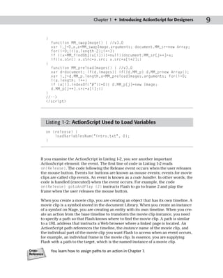 Chapter 1 ✦ Introducing ActionScript for Designers     9

            }
                function MM_swapImage() { //v3.0
                var i,j=0,x,a=MM_swapImage.arguments; document.MM_sr=new Array;
                for(i=0;i<(a.length-2);i+=3)
                if ((x=MM_findObj(a[i]))!=null){document.MM_sr[j++]=x;
                if(!x.oSrc) x.oSrc=x.src; x.src=a[i+2];}
            }
                function MM_preloadImages() { //v3.0
                var d=document; if(d.images){ if(!d.MM_p) d.MM_p=new Array();
                var i,j=d.MM_p.length,a=MM_preloadImages.arguments; for(i=0;
                i<a.length; i++)
                if (a[i].indexOf(“#”)!=0){ d.MM_p[j]=new Image;
                d.MM_p[j++].src=a[i];}}
            }
            //-->
            </script>




            Listing 1-2: ActionScript Used to Load Variables
            on (release) {
                loadVariablesNum(“intro.txt”, 0);
            }




       If you examine the ActionScript in Listing 1-2, you see another important
       ActionScript element: the event. The first line of code in Listing 1-2 reads
       on(Release). The code following the Release event occurs when the user releases
       the mouse button. Events for buttons are known as mouse events; events for movie
       clips are called clip events. An event is known as a code handler. In other words, the
       code is handled (executed) when the event occurs. For example, the code
       on(Release) gotoAndPlay (2) instructs Flash to go to frame 2 and play the
       frame when the user releases the mouse button.

       When you create a movie clip, you are creating an object that has its own timeline. A
       movie clip is a symbol stored in the document Library. When you create an instance
       of a symbol on Stage, you are creating an entity with its own timeline. When you cre-
       ate an action from the base timeline to transform the movie clip instance, you need
       to specify a path so that Flash knows where to find the movie clip. A path is similar
       to a URL address that instructs a Web browser where a linked page is located. An
       ActionScript path references the timeline, the instance name of the movie clip, and
       the individual part of the movie clip you want Flash to access when an event occurs,
       for example, an individual frame in the movie clip. In essence, you are supplying
       Flash with a path to the target, which is the named instance of a movie clip.

Cross-          You learn how to assign paths to an action in Chapter 7.
Reference
 