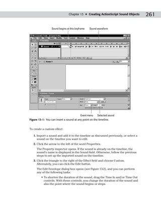 Chapter 13 ✦ Creating ActionScript Sound Objects      261

                  Sound begins at this keyframe   Sound waveform




                                           Event menu   Selected sound
Figure 13-1: You can insert a sound at any point on the timeline.


To create a custom effect:

   1. Import a sound and add it to the timeline as discussed previously, or select a
      sound on the timeline you want to edit.
   2. Click the arrow to the left of the word Properties.
     The Property inspector opens. If the sound is already on the timeline, the
     sound’s name is displayed in the Sound field. Otherwise, follow the previous
     steps to set up the imported sound on the timeline.
   3. Click the triangle to the right of the Effect field and choose Custom.
      Alternately, you can click the Edit button.
     The Edit Envelope dialog box opens (see Figure 13-2), and you can perform
     any of the following tasks:
         • To shorten the duration of the sound, drag the Time In and/or Time Out
           controls. With these controls, you change the duration of the sound and
           also the point where the sound begins or stops.
 