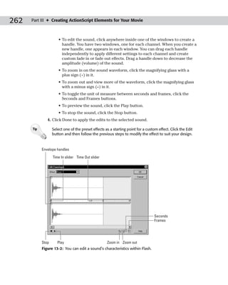 262   Part III ✦ Creating ActionScript Elements for Your Movie



                       • To edit the sound, click anywhere inside one of the windows to create a
                         handle. You have two windows, one for each channel. When you create a
                         new handle, one appears in each window. You can drag each handle
                         independently to apply different settings to each channel and create
                         custom fade in or fade out effects. Drag a handle down to decrease the
                         amplitude (volume) of the sound.
                       • To zoom in on the sound waveform, click the magnifying glass with a
                         plus sign (+) in it.
                       • To zoom out and view more of the waveform, click the magnifying glass
                         with a minus sign (–) in it.
                       • To toggle the unit of measure between seconds and frames, click the
                         Seconds and Frames buttons.
                       • To preview the sound, click the Play button.
                       • To stop the sound, click the Stop button.
               4. Click Done to apply the edits to the selected sound.

      Tip          Select one of the preset effects as a starting point for a custom effect. Click the Edit
                   button and then follow the previous steps to modify the effect to suit your design.


            Envelope handles

                   Time In slider Time Out slider




                                                                                   Seconds
                                                                                   Frames




            Stop      Play                           Zoom in Zoom out
            Figure 13-2: You can edit a sound’s characteristics within Flash.
 