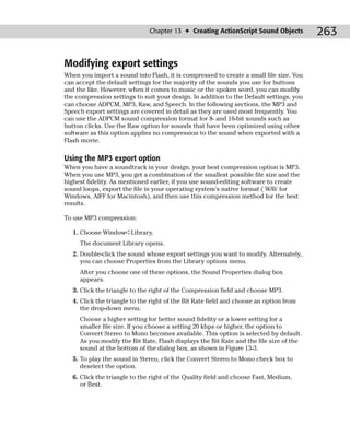Chapter 13 ✦ Creating ActionScript Sound Objects          263

Modifying export settings
When you import a sound into Flash, it is compressed to create a small file size. You
can accept the default settings for the majority of the sounds you use for buttons
and the like. However, when it comes to music or the spoken word, you can modify
the compression settings to suit your design. In addition to the Default settings, you
can choose ADPCM, MP3, Raw, and Speech. In the following sections, the MP3 and
Speech export settings are covered in detail as they are used most frequently. You
can use the ADPCM sound compression format for 8- and 16-bit sounds such as
button clicks. Use the Raw option for sounds that have been optimized using other
software as this option applies no compression to the sound when exported with a
Flash movie.

Using the MP3 export option
When you have a soundtrack in your design, your best compression option is MP3.
When you use MP3, you get a combination of the smallest possible file size and the
highest fidelity. As mentioned earlier, if you use sound-editing software to create
sound loops, export the file in your operating system’s native format ( WAV for
Windows, AIFF for Macintosh), and then use this compression method for the best
results.

To use MP3 compression:

   1. Choose Window➪Library.
     The document Library opens.
   2. Double-click the sound whose export settings you want to modify. Alternately,
      you can choose Properties from the Library options menu.
     After you choose one of these options, the Sound Properties dialog box
     appears.
   3. Click the triangle to the right of the Compression field and choose MP3.
   4. Click the triangle to the right of the Bit Rate field and choose an option from
      the drop-down menu.
     Choose a higher setting for better sound fidelity or a lower setting for a
     smaller file size. If you choose a setting 20 kbps or higher, the option to
     Convert Stereo to Mono becomes available. This option is selected by default.
     As you modify the Bit Rate, Flash displays the Bit Rate and the file size of the
     sound at the bottom of the dialog box, as shown in Figure 13-3.
   5. To play the sound in Stereo, click the Convert Stereo to Mono check box to
      deselect the option.
   6. Click the triangle to the right of the Quality field and choose Fast, Medium,
      or Best.
 