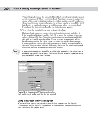 264   Part III ✦ Creating ActionScript Elements for Your Movie



                   This setting determines the amount of time Flash spends analyzing the sound
                   as it is compressed. When you choose Best, Flash takes longer to analyze the
                   sound while compressing it, resulting in a higher quality sound. If you have a
                   slower machine and you are changing the settings on a large sound file, it will
                   take longer to publish the movie or test the sound when you choose Best.
                   If you have the time, choose Best for the highest sound quality.
                7. To preview the sound with the new settings, click Test.
                   Flash applies the current compression settings to the sound and plays it.
                   If the sound quality is acceptable, click OK to apply the settings; otherwise,
                   select a different Bit Rate. Your objective is to get the smallest possible file
                   size with acceptable sound quality. Of course, what is acceptable will be
                   largely dependent on the client you are creating the site for. For example,
                   if you’re applying compression settings to sound files for a musician’s Web
                   site, you’ll end up using a higher Bit Rate to showcase the subtle nuances of
                   the music and best showcase the musician’s talent.

      Note         If you are compressing a sound for a multimedia application that plays from a
                   CD-ROM, you can choose a higher Bit Rate as file size is not as important when
                   you play a Flash movie from CD-ROM.




             Figure 13-3: You can use MP3 compression when
             high quality music and a small file size are required.



             Using the Speech compression option
             When you have spoken narratives in your design, you can use the Speech
             compression option. Speech compression is ideally suited for optimizing sound
             files containing the spoken word.
 