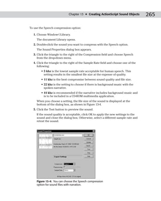 Chapter 13 ✦ Creating ActionScript Sound Objects        265

To use the Speech compression option:

  1. Choose Window➪Library.
     The document Library opens.
  2. Double-click the sound you want to compress with the Speech option.
     The Sound Properties dialog box appears.
  3. Click the triangle to the right of the Compression field and choose Speech
     from the drop-down menu.
  4. Click the triangle to the right of the Sample Rate field and choose one of the
     following:
        • 5 khz is the lowest sample rate acceptable for human speech. This
          setting results in the smallest file size at the expense of quality.
        • 11 khz is the best compromise between sound quality and file size.
        • 22 khz is the setting to choose if there is background music with the
          spoken narrative.
        • 44 khz is recommended if the narrative includes background music and
          is to be included in a CD-ROM multimedia application.
     When you choose a setting, the file size of the sound is displayed at the
     bottom of the dialog box, as shown in Figure 13-4.
  5. Click the Test button to preview the sound.
     If the sound quality is acceptable, click OK to apply the new settings to the
     sound and close the dialog box. Otherwise, select a different sample rate and
     retest the sound.




     Figure 13-4: You can choose the Speech compression
     option for sound files with narration.
 