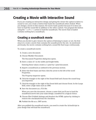 266   Part III ✦ Creating ActionScript Elements for Your Movie




      Creating a Movie with Interactive Sound
           If you are creating an interactive design and giving the viewer the option to listen to
           sound or not, you create a button that loads the soundtrack when clicked. When
           you design a movie in this manner, the movie loads quicker because it is does not
           have to load the sound file in addition to the other content. You program the button
           using the loadMovie action to load the soundtrack. The movie that is loaded
           contains nothing but a soundtrack.


           Creating a soundtrack movie
           When you decide to give viewers the option of listening to music or not, the first
           step is to create a movie that contains the soundtrack for the site. As mentioned
           previously, the movie contains nothing but a sound file that loops continuously.

           To create a soundtrack movie:

              1. Create a new document.
              2. Choose Modify➪Document.
                The Document Properties dialog box opens.
              3. Enter a value of 1 in the width and height fields.
                Entering these values creates a 1 pixel by 1 pixel document.
              4. Import a soundtrack as outlined in the previous section.
              5. Select the first frame and then click the arrow to the left of the word
                 Properties.
                The Property inspector opens.
              6. Click the triangle to the right of the Sound field and choose the sound loop
                 you imported.
              7. Click the triangle to the right of the Event field and choose Event. In the Loops
                 field, enter a high value such as 1000.
              8. Save the document as a .FLA file.
                When you save the document, choose a name that you’ll use to load the
                soundtrack movie into your main design; soundtrack is a logical choice.
              9. Choose File➪Publish Settings and deselect the HTML option by clicking to
                 remove the checkmark from the checkbox.
            10. Publish the file as a .SWF movie.

           After you publish the soundtrack movie, you need to create the ActionScript in
           your design that will load the soundtrack.
 