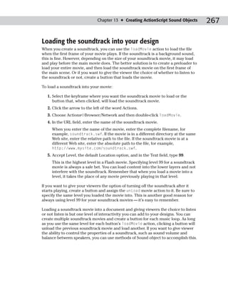 Chapter 13 ✦ Creating ActionScript Sound Objects         267

Loading the soundtrack into your design
When you create a soundtrack, you can use the loadMovie action to load the file
when the first frame of your movie plays. If the soundtrack is a background sound,
this is fine. However, depending on the size of your soundtrack movie, it may load
and play before the main movie does. The better solution is to create a preloader to
load your entire movie, and then load the soundtrack movie on the first frame of
the main scene. Or if you want to give the viewer the choice of whether to listen to
the soundtrack or not, create a button that loads the movie.

To load a soundtrack into your movie:

   1. Select the keyframe where you want the soundtrack movie to load or the
      button that, when clicked, will load the soundtrack movie.
   2. Click the arrow to the left of the word Actions.
   3. Choose Actions➪Browser/Network and then double-click loadMovie.
   4. In the URL field, enter the name of the soundtrack movie.
     When you enter the name of the movie, enter the complete filename, for
     example, soundtrack.swf. If the movie is in a different directory at the same
     Web site, enter the relative path to the file. If the soundtrack movie is at a
     different Web site, enter the absolute path to the file, for example,
     http://www.mysite.com/soundtrack.swf.
   5. Accept Level, the default Location option, and in the Text field, type 99.
     This is the highest level in a Flash movie. Specifying level 99 for a soundtrack
     movie is always a safe bet. You can load content into the lower layers and not
     interfere with the soundtrack. Remember that when you load a movie into a
     level, it takes the place of any movie previously playing in that level.

If you want to give your viewers the option of turning off the soundtrack after it
starts playing, create a button and assign the unLoad movie action to it. Be sure to
specify the same level you loaded the movie into. This is another good reason for
always using level 99 for your soundtrack movies — it’s easy to remember.

Loading a soundtrack movie into a document and giving viewers the choice to listen
or not listen is but one level of interactivity you can add to your designs. You can
create multiple soundtrack movies and create a button for each music loop. As long
as you use the same level for each button’s loadMovie action, clicking a button will
unload the previous soundtrack movie and load another. If you want to give viewer
the ability to control the properties of a soundtrack, such as sound volume and
balance between speakers, you can use methods of Sound object to accomplish this.
 