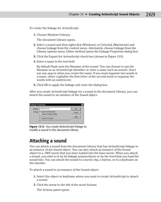 Chapter 13 ✦ Creating ActionScript Sound Objects         269

To create the linkage for ActionScript:

   1. Choose Window➪Library.
     The document Library opens.
   2. Select a sound and then right-click (Windows) or Ctrl-click (Macintosh) and
      choose Linkage from the context menu. Alternately, choose Linkage from the
      Library options menu. Either method opens the Linkage Properties dialog box.
   3. Click the Export for ActionScript check box (shown in Figure 13-5).
   4. Enter a name in the text field.
     By default Flash uses the filename of the sound. You can choose to use the
     filename as an ActionScript identifier or enter a name such as sound1. Don’t
     use any spaces when you create the name. If you must separate two words in
     a name, either capitalize the first letter of the second word or separate the
     words with an underscore.
   5. Click OK to apply the linkage and close the dialog box.

After you create ActionScript linkage for a sound in the document Library, you can
attach the sound to an instance of the Sound object.




Figure 13-5: You create ActionScript linkage to
modify a sound in the document Library.



Attaching a sound
You can attach a sound from the document Library that has ActionScript linkage to
an instance of the Sound object. You can also attach an instance of the Sound
object to a .SWF movie that you have loaded into the base movie. When you attach
a sound, you refer to it by its linkage nomenclature or by the level that you load the
sound into. You can attach the sound to a movie clip, a button, or to a keyframe on
the timeline.

To attach a sound to an instance of the Sound object:

   1. Select the object or keyframe where you want to create ActionScript to attach
      a sound.
   2. Click the arrow to the left of the word Actions.
     The Actions panel opens.
 