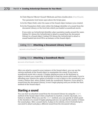 270   Part III ✦ Creating ActionScript Elements for Your Movie



              3. Click Objects➪Movie➪Sound➪Methods and then double-click attachSound.
                Two parameter text boxes open above the Script pane.
              4. In the Object field, enter the name of the Sound object instance you created.
              5. In the Parameters field, enter either the linkage identifier of a sound from the
                 document Library or the level into which you loaded a soundtrack movie.

                If you enter an ActionScript identifier, place quotation marks around the name.
                Listing 13-1 shows the ActionScript to attach a sound from the document
                Library to a Sound object; Listing 13-2 shows the ActionScript to attach a
                sound loaded into level 99 to an instance of the Sound object.



             Listing 13-1: Attaching a Document Library Sound
             mysound.attachSound(“sound1”);




             Listing 13-2: Attaching a Soundtrack Movie
           mysound.attachSound(_level99);




           After you attach a sound to your instance of the Sound object, you can use the
           various methods of the Sound object to manipulate the sound. If you load a
           soundtrack movie into a movie, it begins playing as soon as the keyframe or
           object in which you created the ActionScript to load the movie with loads. If you’re
           affording your viewers the option of whether or not to listen to the soundtrack, you
           create a button that, when clicked, loads the soundtrack. However, if you attach a
           sound from the document Library, it won’t begin playing until you invoke the Start
           method of the Sound object.


           Starting a sound
           You can start an attached sound from the document Library by using the start
           method of the Sound object when a keyframe is reached, a movie clip loads, or a
           button is clicked. When you use the start method, you can specify at which point
           in the duration of a sound it begins playing and you can specify the number of times
           the sound plays. After a sound starts, it plays in its entirety, even if ActionScript is
           executed to attach and play a different sound from the document Library.
 