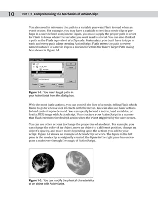 10   Part I ✦ Comprehending the Mechanics of ActionScript



         You also need to reference the path to a variable you want Flash to read when an
         event occurs. For example, you may have a variable stored in a movie clip or per-
         haps in a user-defined component. Again, you must supply the proper path in order
         for Flash to know where the variable you want read is stored. You can also think of
         a path as the Flash equivalent of a Zip code. Fortunately, you don’t have to type in
         each and every path when creating ActionScript. Flash stores the path to every
         named instance of a movie clip in a document within the Insert Target Path dialog
         box shown in Figure 1-1.




         Figure 1-1: You insert target paths in
         your ActionScript from this dialog box.


         With the most basic actions, you can control the flow of a movie, telling Flash which
         frame to go to when a user interacts with the movie. You can also use basic actions
         to load content upon demand. You can specify to load a movie, load variables, or
         load a JPEG image with ActionScript. You structure your ActionScript in a manner
         that Flash executes the desired action when the event triggered by the user occurs.

         You can use other actions to change the properties of an object. For example, you
         can change the color of an object, move an object to a different position, change an
         object’s opacity, and much more depending upon the actions you add to your
         script. Figure 1-2 shows an example of ActionScript at work. The figure in the left
         pane is the movie clip as originally created; the figure in the right pane has under-
         gone a makeover through the magic of ActionScript.




         Figure 1-2: You can modify the physical characteristics
         of an object with ActionScript.
 