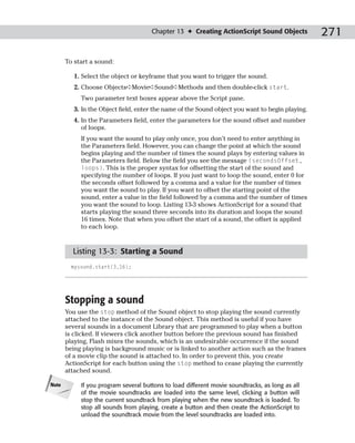 Chapter 13 ✦ Creating ActionScript Sound Objects            271

       To start a sound:

          1. Select the object or keyframe that you want to trigger the sound.
          2. Choose Objects➪Movie➪Sound➪Methods and then double-click start.
            Two parameter text boxes appear above the Script pane.
          3. In the Object field, enter the name of the Sound object you want to begin playing.
          4. In the Parameters field, enter the parameters for the sound offset and number
             of loops.
            If you want the sound to play only once, you don’t need to enter anything in
            the Parameters field. However, you can change the point at which the sound
            begins playing and the number of times the sound plays by entering values in
            the Parameters field. Below the field you see the message (secondsOffset,
            loops). This is the proper syntax for offsetting the start of the sound and
            specifying the number of loops. If you just want to loop the sound, enter 0 for
            the seconds offset followed by a comma and a value for the number of times
            you want the sound to play. If you want to offset the starting point of the
            sound, enter a value in the field followed by a comma and the number of times
            you want the sound to loop. Listing 13-3 shows ActionScript for a sound that
            starts playing the sound three seconds into its duration and loops the sound
            16 times. Note that when you offset the start of a sound, the offset is applied
            to each loop.


         Listing 13-3: Starting a Sound
         mysound.start(3,16);




       Stopping a sound
       You use the stop method of the Sound object to stop playing the sound currently
       attached to the instance of the Sound object. This method is useful if you have
       several sounds in a document Library that are programmed to play when a button
       is clicked. If viewers click another button before the previous sound has finished
       playing, Flash mixes the sounds, which is an undesirable occurrence if the sound
       being playing is background music or is linked to another action such as the frames
       of a movie clip the sound is attached to. In order to prevent this, you create
       ActionScript for each button using the stop method to cease playing the currently
       attached sound.

Note        If you program several buttons to load different movie soundtracks, as long as all
            of the movie soundtracks are loaded into the same level, clicking a button will
            stop the current soundtrack from playing when the new soundtrack is loaded. To
            stop all sounds from playing, create a button and then create the ActionScript to
            unload the soundtrack movie from the level soundtracks are loaded into.
 