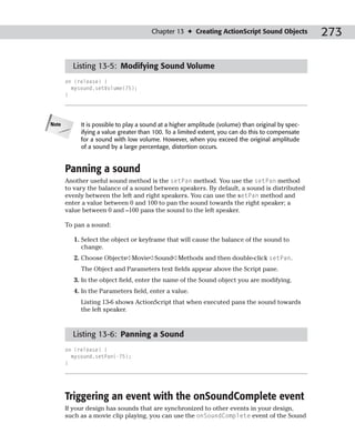 Chapter 13 ✦ Creating ActionScript Sound Objects            273

         Listing 13-5: Modifying Sound Volume
       on (release) {
         mysound.setVolume(75);
       }




Note        It is possible to play a sound at a higher amplitude (volume) than original by spec-
            ifying a value greater than 100. To a limited extent, you can do this to compensate
            for a sound with low volume. However, when you exceed the original amplitude
            of a sound by a large percentage, distortion occurs.


       Panning a sound
       Another useful sound method is the setPan method. You use the setPan method
       to vary the balance of a sound between speakers. By default, a sound is distributed
       evenly between the left and right speakers. You can use the setPan method and
       enter a value between 0 and 100 to pan the sound towards the right speaker; a
       value between 0 and –100 pans the sound to the left speaker.

       To pan a sound:

          1. Select the object or keyframe that will cause the balance of the sound to
             change.
          2. Choose Objects➪Movie➪Sound➪Methods and then double-click setPan.
            The Object and Parameters text fields appear above the Script pane.
          3. In the object field, enter the name of the Sound object you are modifying.
          4. In the Parameters field, enter a value.
            Listing 13-6 shows ActionScript that when executed pans the sound towards
            the left speaker.



         Listing 13-6: Panning a Sound
       on (release) {
         mysound.setPan(-75);
       }




       Triggering an event with the onSoundComplete event
       If your design has sounds that are synchronized to other events in your design,
       such as a movie clip playing, you can use the onSoundComplete event of the Sound
 