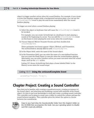 274   Part III ✦ Creating ActionScript Elements for Your Movie



           object to trigger another action when the sound finishes. For example, if you create
           a scene that displays images while a background narration plays, you can use the
           onSoundComplete event to play the next scene immediately after the sound
           finishes playing.

           To trigger an event when a sound finishes playing:

               1. Select the object or keyframe that will cause the onSoundComplete event to
                  be invoked.
                 For example, you can create ActionScript on a keyframe to start playing a
                 sound at the beginning of a scene. You can add the onSoundComplete event
                 on this frame to start playing the next scene when the sound stops.
               2. Choose Objects➪Movie➪Sounds➪Events and then double-click
                  onSoundComplete.
                 Three parameter text boxes appear: Object, Method, and Parameters.
                 The method field is already filled in with onSoundComplete.
               3. In the Object field, enter the name of the Sound object.
               4. In the Parameters field, you can enter the name of a user-defined function
                  that you want the Flash Player to execute when the sound finishes playing.
                  Alternately, you can select another action you want executed when the sound
                  stops, such as the goto action.
                 Listing 13-7 shows ActionScript that plays a frame labeled Slide1 in the
                 History scene when the sound stops.



               Listing 13-7: Using the onSoundComplete Event
                gotoAndPlay(“History”, “Slide1”);




      Chapter Project: Creating a Sound Controller
           Now that you’re familiar with creating a soundtrack movie, creating an instance of
           the Sound object, and attaching and modifying a sound with methods of the Sound
           object, it’s time to put your knowledge to work and create a working sound controller.
           The controller you’re going to create uses a slider to control the volume and pan the
           sound between speakers. This controller gives the viewer the option to choose
           between two soundtracks.

      On the     Copy to your hard drive the Soundcontroller folder from this chapter’s folder on
      CD-ROM
                 the CD-ROM that accompanies this book. Use your operating system to disable
                 each file’s read-only attribute.
 