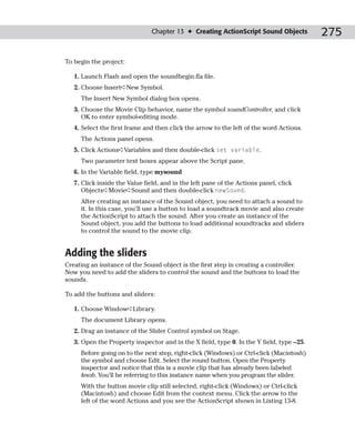 Chapter 13 ✦ Creating ActionScript Sound Objects           275

To begin the project:

   1. Launch Flash and open the soundbegin.fla file.
   2. Choose Insert➪New Symbol.
     The Insert New Symbol dialog box opens.
   3. Choose the Movie Clip behavior, name the symbol soundController, and click
      OK to enter symbol-editing mode.
   4. Select the first frame and then click the arrow to the left of the word Actions.
     The Actions panel opens.
   5. Click Actions➪Variables and then double-click set variable.
     Two parameter text boxes appear above the Script pane.
   6. In the Variable field, type mysound
   7. Click inside the Value field, and in the left pane of the Actions panel, click
      Objects➪Movie➪Sound and then double-click newSound.
     After creating an instance of the Sound object, you need to attach a sound to
     it. In this case, you’ll use a button to load a soundtrack movie and also create
     the ActionScript to attach the sound. After you create an instance of the
     Sound object, you add the buttons to load additional soundtracks and sliders
     to control the sound to the movie clip.


Adding the sliders
Creating an instance of the Sound object is the first step in creating a controller.
Now you need to add the sliders to control the sound and the buttons to load the
sounds.

To add the buttons and sliders:

   1. Choose Window➪Library.
     The document Library opens.
   2. Drag an instance of the Slider Control symbol on Stage.
   3. Open the Property inspector and in the X field, type 0. In the Y field, type –25.
     Before going on to the next step, right-click (Windows) or Ctrl-click (Macintosh)
     the symbol and choose Edit. Select the round button. Open the Property
     inspector and notice that this is a movie clip that has already been labeled
     knob. You’ll be referring to this instance name when you program the slider.
     With the button movie clip still selected, right-click (Windows) or Ctrl-click
     (Macintosh) and choose Edit from the context menu. Click the arrow to the
     left of the word Actions and you see the ActionScript shown in Listing 13-8.
 