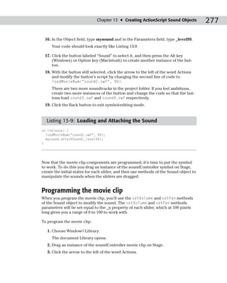Chapter 13 ✦ Creating ActionScript Sound Objects          277

 16. In the Object field, type mysound and in the Parameters field, type _level99.
     Your code should look exactly like Listing 13-9.

 17. Click the button labeled “Sound” to select it, and then press the Alt key
     (Windows) or Option key (Macintosh) to create another instance of the but-
     ton.
 18. With the button still selected, click the arrow to the left of the word Actions
     and modify the button’s script by changing the second line of code to
     loadMovieNum(“sound2.swf”, 99).
     There are two more soundtracks in the project folder. If you feel ambitious,
     create two more instances of the button and change the code so that the but-
     tons load sound3.swf and sound4.swf respectively.
 19. Click the Back button to exit symbol-editing mode.



  Listing 13-9: Loading and Attaching the Sound
on (release) {
  loadMovieNum(“sound1.swf”, 99);
  mysound.attachSound(_level99);
}




Now that the movie clip components are programmed, it’s time to put the symbol
to work. To do this you drag an instance of the soundController symbol on Stage,
create the initial states for each slider, and then use methods of the Sound object to
manipulate the sounds when the sliders are dragged.


Programming the movie clip
When you program the movie clip, you’ll use the setVolume and setPan methods
of the Sound object to modify the sound. The setVolume and setPan methods
parameters will be set equal to the _x property of each slider, which at 100 pixels
long gives you a range of 0 to 100 to work with.

To program the movie clip:

   1. Choose Window➪Library.
     The document Library opens.
   2. Drag an instance of the soundController movie clip on Stage.
   3. Click the arrow to the left of the word Actions.
 