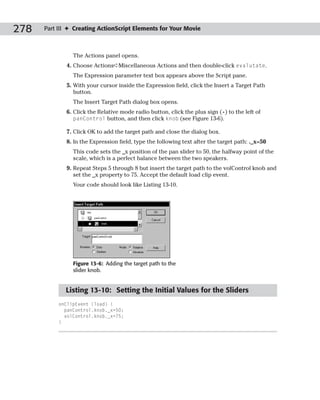 278   Part III ✦ Creating ActionScript Elements for Your Movie



                The Actions panel opens.
              4. Choose Actions➪Miscellaneous Actions and then double-click evalutate.
                The Expression parameter text box appears above the Script pane.
              5. With your cursor inside the Expression field, click the Insert a Target Path
                 button.
                The Insert Target Path dialog box opens.
              6. Click the Relative mode radio button, click the plus sign (+) to the left of
                 panControl button, and then click knob (see Figure 13-6).

              7. Click OK to add the target path and close the dialog box.
              8. In the Expression field, type the following text after the target path: ._x=50
                This code sets the _x position of the pan slider to 50, the halfway point of the
                scale, which is a perfect balance between the two speakers.
              9. Repeat Steps 5 through 8 but insert the target path to the volControl knob and
                 set the _x property to 75. Accept the default load clip event.
                Your code should look like Listing 13-10.




                Figure 13-6: Adding the target path to the
                slider knob.


             Listing 13-10: Setting the Initial Values for the Sliders
           onClipEvent (load) {
             panControl.knob._x=50;
             volControl.knob._x=75;
           }
 