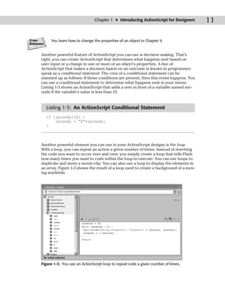 Chapter 1 ✦ Introducing ActionScript for Designers      11

Cross-        You learn how to change the properties of an object in Chapter 9.
Reference


       Another powerful feature of ActionScript you can use is decision making. That’s
       right, you can create ActionScript that determines what happens next based on
       user input or a change in one or more of an object’s properties. A line of
       ActionScript that makes a decision based on an outcome is known in programmer
       speak as a conditional statement. The crux of a conditional statement can be
       summed up as follows: If these conditions are present, then this event happens. You
       can use a conditional statement to determine what happens next in your movie.
       Listing 1-3 shows an ActionScript that adds a zero in front of a variable named sec-
       onds if the variable’s value is less than 10.


            Listing 1-3: An ActionScript Conditional Statement
            if (seconds<10) {
                seconds = “0”+seconds;
            }




       Another powerful element you can use in your ActionScript designs is the loop.
       With a loop, you can repeat an action a given number of times. Instead of rewriting
       the code you want to occur over and over, you simply create a loop that tells Flash
       how many times you want to code within the loop to execute. You can use loops to
       duplicate and move a movie clip. You can also use a loop to display the elements in
       an array. Figure 1-3 shows the result of a loop used to create a background of a mov-
       ing starfields.




       Figure 1-3: You use an ActionScript loop to repeat code a given number of times.
 