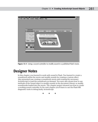 Chapter 13 ✦ Creating ActionScript Sound Objects     281




  Figure 13-7: Using a sound controller to modify sound in a published Flash movie.



Designer Notes
  In this chapter, you learned to work with sound in Flash. You learned to create a
  soundtrack within the movie and modify sounds by creating a custom effect.
  Also presented was creating a soundtrack movie and creating the necessary
  ActionScript to load the soundtrack on demand. You were also shown how to use
  methods of the Sound object to modify sounds in the document Library or modify
  soundtracks loaded into the movie. The chapter project showed you how to create
  a working sound controller. In the next chapter you’ll learn to use the Flash MX
  diagnostic tools to debug faulty ActionScript.

                                  ✦       ✦       ✦
 