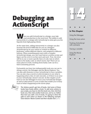 Debugging an
ActionScript
                                                                              14
                                                                               C H A P T E R




                                                                              ✦     ✦      ✦       ✦

                                                                              In This Chapter



       W         hen you add ActionScript to a design, your take
                 your production to the next level. The ability to add
       interactivity to a design with ActionScript is what gets you the
                                                                              Using the Debugger

                                                                              Using the trace action
       big jobs from high-paying clients.
                                                                              Tracking ActionScript
       At the same time, adding interactivity to a design can also            with comments
       increase the level of difficulty for you as a designer.
       ActionScript by its very nature is created on different                Tracing a variable
       keyframes, within different objects, and assigned to different
       buttons. When something goes awry with a complex                       Using the Movie
       ActionScript design, you can’t just look at a written script and       Explorer
       figure out the error is on line such and such. True, the error
       will be in one or more specific lines of code, but on which            ✦     ✦      ✦       ✦
       frame is the faulty code; in which movie clip? There are so
       many places to look, tracking down faulty code can be a
       time-consuming process.

       Fortunately you have two indispensable tools you can use to
       debug a movie: the Debugger and the Movie Explorer. You
       can also add elements to your ActionScript to trace variables.
       You can also stop a movie at selected places to see what is
       happening when a line of code executes, or if there is an error
       in your ActionScript, doesn’t execute. In this chapter you’ll
       learn to use the Debugger to trace your ActionScript designs
       as well as add actions to your scripts that enable you to keep
       track of what’s happening as the movie plays.

Note        The Actions panel’s got lots of books. And some of these
            books have books within a book. To add some actions to
            your scripts, you have to click this book icon, then click that
            book icon, then click another book icon, and so on. Rather
            than bore you with a lot of words, I’m going to show the
            path to each action as shown in the following example:
            Click Actions➪Movie Control and then double-click goto.
 