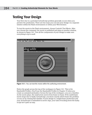 284   Part III ✦ Creating ActionScript Elements for Your Movie




      Testing Your Design
           Your first clue to a potential ActionScript problem generally occurs when you
           preview the production. There are two ways you can test your design: in a separate
           window within the Flash environment or within your Web browser.

           To test the movie in the Flash environment, choose Control➪Test Movie. After
           you choose the command, the movie is published and plays in another window,
           as shown in Figure 14-1. Test all the components of your design to make sure
           everything is up to snuff.




           Figure 14-1: You can test the movie within the authoring environment.


           Notice the graph across the top of the workspace in Figure 14-1. This is the
           Bandwidth Profiler. (You’ll use the Bandwidth Profiler in Chapter 15 when you
           create an animated preloader.) Across the top of the workspace, you see a timeline.
           As the movie plays, the small arrow moves from frame to frame. If the multi-frame
           movie stops due to faulty ActionScript, you know exactly which frame the problem
           occurs on by viewing this timeline. If your design is a single-frame production and
           your ActionScript is embedded in movie clips, your task of tracking down the faulty
           script isn’t quite as easy.
 