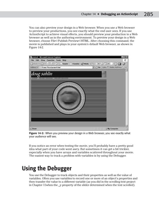 Chapter 14 ✦ Debugging an ActionScript            285

  You can also preview your design in a Web browser. When you use a Web browser
  to preview your productions, you see exactly what the end user sees. If you use
  ActionScript to achieve visual effects, you should preview your production in a Web
  browser as well as in the authoring environment. To preview your design in a Web
  browser, choose File➪Publish Preview➪HTML. After choosing this command, the
  movie is published and plays in your system’s default Web browser, as shown in
  Figure 14-2.




  Figure 14-2: When you preview your design in a Web browser, you see exactly what
  your audience will see.


  If you notice an error when testing the movie, you’ll probably have a pretty good
  idea what part of your code went awry. But sometimes it can get a bit trickier,
  especially when you have arrays and variables scattered throughout your movie.
  The easiest way to track a problem with variables is by using the Debugger.



Using the Debugger
  You use the Debugger to track objects and their properties as well as the value of
  variables. Often you use variables to record one or more of an object’s properties and
  then transfer the value to a different variable (as you did in the scrolling text project
  in Chapter 11when the _y property of the slider determined when the text scrolled).
 