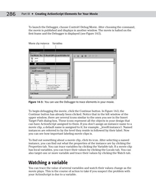 286   Part III ✦ Creating ActionScript Elements for Your Movie



           To launch the Debugger, choose Control➪Debug Movie. After choosing the command,
           the movie is published and displays in another window. The movie is halted on the
           first frame and the Debugger is displayed (see Figure 14-3).


           Movie clip instance   Variables




           Figure 14-3: You can use the Debugger to trace elements in your movie.


           To begin debugging the movie, click the Continue button. In Figure 14-3, the
           Continue button has already been clicked. Notice that in the left window of the
           upper window, there are several icons similar to the ones you see in the Insert
           Target Path dialog box. These icons represent all the objects in your design that
           can have ActionScript assigned to them. If you don’t assign an instance name to a
           movie clip, a default name is assigned to it; for example, _level0.instance1. Named
           instances are referred to by the level they reside in followed by their label. Now
           you can see how important labeling movie clips is.

           To find out something about a movie clip, click its icon. After selecting a named
           instance, you can find out what the properties of the instance are by clicking the
           Properties tab. You can trace variables by clicking the Variable tab. If a movie clip
           has local variables, you can trace their values by clicking the Locals tab. You can
           also target one or more variable and trace their values by clicking the Watch tab.


           Watching a variable
           You can trace the value of several variables and watch their values change as the
           movie plays. This is the course of action to take if you suspect the problem with
           your ActionScript is due to a variable.
 
