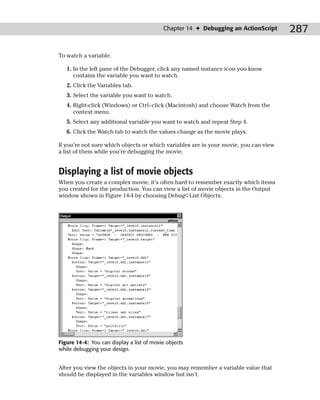Chapter 14 ✦ Debugging an ActionScript     287

To watch a variable:

   1. In the left pane of the Debugger, click any named instance icon you know
      contains the variable you want to watch.
   2. Click the Variables tab.
   3. Select the variable you want to watch.
   4. Right-click (Windows) or Ctrl+click (Macintosh) and choose Watch from the
      context menu.
   5. Select any additional variable you want to watch and repeat Step 4.
   6. Click the Watch tab to watch the values change as the movie plays.

If you’re not sure which objects or which variables are in your movie, you can view
a list of them while you’re debugging the movie.


Displaying a list of movie objects
When you create a complex movie, it’s often hard to remember exactly which items
you created for the production. You can view a list of movie objects in the Output
window shown in Figure 14-4 by choosing Debug➪List Objects.




Figure 14-4: You can display a list of movie objects
while debugging your design.


After you view the objects in your movie, you may remember a variable value that
should be displayed in the variables window but isn’t.
 