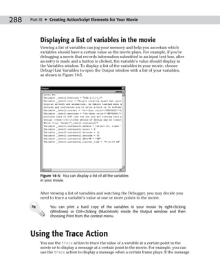 288   Part III ✦ Creating ActionScript Elements for Your Movie




            Displaying a list of variables in the movie
            Viewing a list of variables can jog your memory and help you ascertain which
            variables should have a certain value as the movie plays. For example, if you’re
            debugging a movie that records information submitted in an input text box, after
            an entry is made and a button is clicked, the variable’s value should display in
            the Variables window. To display a list of the variables in your movie, choose
            Debug➪List Variables to open the Output window with a list of your variables,
            as shown in Figure 14-5.




            Figure 14-5: You can display a list of all the variables
            in your movie.


            After viewing a list of variables and watching the Debugger, you may decide you
            need to trace a variable’s value at one or more points in the movie.

      Tip         You can print a hard copy of the variables in your movie by right-clicking
                  (Windows) or Ctrl+clicking (Macintosh) inside the Output window and then
                  choosing Print from the context menu.




      Using the Trace Action
            You use the trace action to trace the value of a variable at a certain point in the
            movie or to display a message at a certain point in the movie. For example, you can
            use the trace action to display a message when a certain frame plays. If the message
 