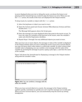 Chapter 14 ✦ Debugging an ActionScript           289

is never displayed when you test or debug the movie, you know the frame is not
playing and the ActionScript you created to play the frame is in error. When you use
the trace action, the results of the trace are displayed in the Output window.

To keep track of a variable or object with the trace action:

   1. Select the keyframe or object you want to trace.
   2. Open the Actions panel and choose Actions➪Miscellaneous Actions and then
      double-click trace.
     The Message field appears above the Script pane.
   3. Enter the message you want displayed when this point in the movie occurs. To
      trace the value of a variable at this juncture in the movie, enter the variable’s
      name and click the Expression checkbox.
   4. Repeat Steps 1 through 3 for any additional objects you want to trace.

After you trace one or more objects, the message or value of the variable is displayed
in the Output window when you test or debug the movie. If you trace several objects,
you may not know which value relates to a particular variable. In order to know what
variable value is displaying, you can combine a text message with the value of the
variable by enclosing the message in quotes, typing a plus sign (+) and then the name
of the variable.

Figure 14-6 shows the ActionScript for displaying a message in the Output window
along with the variable’s value.




Figure 14-6: You can combine a message with the
value of a variable.


When you trace several objects in a movie, the message in the Output window
updates quickly, sometimes so quickly you can’t read the message as it scrolls past.
When you trace several objects, you can momentarily stop the movie by setting
breakpoints.
 