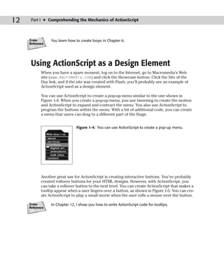 12    Part I ✦ Comprehending the Mechanics of ActionScript



     Cross-      You learn how to create loops in Chapter 6.
     Reference




      Using ActionScript as a Design Element
            When you have a spare moment, log on to the Internet, go to Macromedia’s Web
            site (www.macromedia.com) and click the Showcase button. Click the Site of the
            Day link, and if the site was created with Flash, you’ll probably see an example of
            ActionScript used as a design element.

            You can use ActionScript to create a pop-up menu similar to the one shown in
            Figure 1-4. When you create a pop-up menu, you use tweening to create the motion
            and ActionScript to expand and contract the menu. You also use ActionScript to
            program the buttons within the menu. With a bit of additional code, you can create
            a menu that users can drag to a different part of the Stage.


                                Figure 1-4: You can use ActionScript to create a pop-up menu.




            Another great use for ActionScript is creating interactive buttons. You’ve probably
            created rollover buttons for your HTML designs. However, with ActionScript, you
            can take a rollover button to the next level. You can create ActionScript that makes a
            tooltip appear when a user lingers over a button, as shown in Figure 1-5. You can cre-
            ate ActionScript to play a small movie when the user rolls a mouse over the button.

     Cross-      In Chapter 12, I show you how to write ActionScript code for tooltips.
     Reference
 