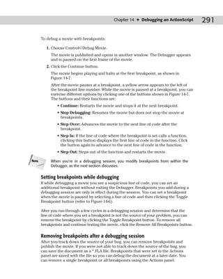 Chapter 14 ✦ Debugging an ActionScript         291

       To debug a movie with breakpoints:

          1. Choose Control➪Debug Movie.
            The movie is published and opens in another window. The Debugger appears
            and is paused on the first frame of the movie.
          2. Click the Continue button.
            The movie begins playing and halts at the first breakpoint, as shown in
            Figure 14-7.
            After the movie pauses at a breakpoint, a yellow arrow appears to the left of
            the breakpoint line number. While the movie is paused at a breakpoint, you can
            exercise different options by clicking one of the buttons shown in Figure 14-7.
            The buttons and their functions are:
                • Continue: Restarts the movie and stops it at the next breakpoint.
                • Stop Debugging: Resumes the movie but does not stop the movie at
                  breakpoints.
                • Step Over: Advances the movie to the next line of code after the
                  breakpoint.
                • Step In: If the line of code where the breakpoint is set calls a function,
                  clicking this button displays the first line of code in the function. Click
                  the button again to advance to the next line of code in the function.
                • Step Out: Steps out of the function and restarts the movie.

Note        When you’re in a debugging session, you modify breakpoints from within the
            Debugger, as the next section discusses.


       Setting breakpoints while debugging
       If while debugging a movie you see a suspicious line of code, you can set an
       additional breakpoint without exiting the Debugger. Breakpoints you add during a
       debugging session are only in effect during the session. You can set a breakpoint
       when the movie is paused by selecting a line of code and then clicking the Toggle
       Breakpoint button (refer to Figure 14-6).

       After you run through a few cycles in a debugging session and determine that the
       line of code where you set a breakpoint is not the source of your problem, you can
       remove the breakpoint by clicking the Toggle Breakpoint button. To remove all
       breakpoints and continue testing the movie, click the Remove All Breakpoints button.

       Removing breakpoints after a debugging session
       After you track down the source of your bug, you can remove breakpoints and
       publish the movie. If you were not able to track down the source of the bug, you
       can save the document as a *.FLA file. Breakpoints that were set in the Actions
       panel are saved with the file so you can debug the document at a later date. You
       can remove a single breakpoint or all breakpoints using the Actions panel.
 