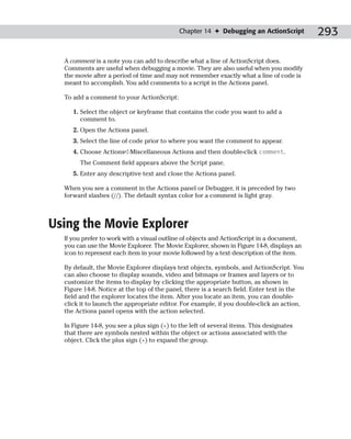 Chapter 14 ✦ Debugging an ActionScript          293

  A comment is a note you can add to describe what a line of ActionScript does.
  Comments are useful when debugging a movie. They are also useful when you modify
  the movie after a period of time and may not remember exactly what a line of code is
  meant to accomplish. You add comments to a script in the Actions panel.

  To add a comment to your ActionScript:

     1. Select the object or keyframe that contains the code you want to add a
        comment to.
     2. Open the Actions panel.
     3. Select the line of code prior to where you want the comment to appear.
     4. Choose Actions➪Miscellaneous Actions and then double-click comment.
       The Comment field appears above the Script pane.
     5. Enter any descriptive text and close the Actions panel.

  When you see a comment in the Actions panel or Debugger, it is preceded by two
  forward slashes (//). The default syntax color for a comment is light gray.



Using the Movie Explorer
  If you prefer to work with a visual outline of objects and ActionScript in a document,
  you can use the Movie Explorer. The Movie Explorer, shown in Figure 14-8, displays an
  icon to represent each item in your movie followed by a text description of the item.

  By default, the Movie Explorer displays text objects, symbols, and ActionScript. You
  can also choose to display sounds, video and bitmaps or frames and layers or to
  customize the items to display by clicking the appropriate button, as shown in
  Figure 14-8. Notice at the top of the panel, there is a search field. Enter text in the
  field and the explorer locates the item. After you locate an item, you can double-
  click it to launch the appropriate editor. For example, if you double-click an action,
  the Actions panel opens with the action selected.

  In Figure 14-8, you see a plus sign (+) to the left of several items. This designates
  that there are symbols nested within the object or actions associated with the
  object. Click the plus sign (+) to expand the group.
 