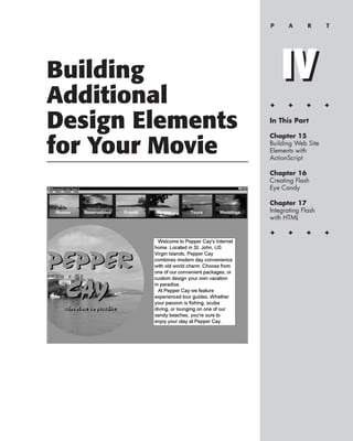 P      A      R     T




Building              IV
Additional        ✦     ✦      ✦      ✦


Design Elements   In This Part

                  Chapter 15

for Your Movie    Building Web Site
                  Elements with
                  ActionScript

                  Chapter 16
                  Creating Flash
                  Eye Candy

                  Chapter 17
                  Integrating Flash
                  with HTML

                  ✦     ✦      ✦      ✦
 